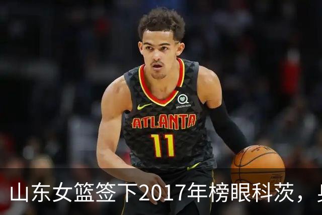 山东女篮签下2017年榜眼科茨，身高193cm